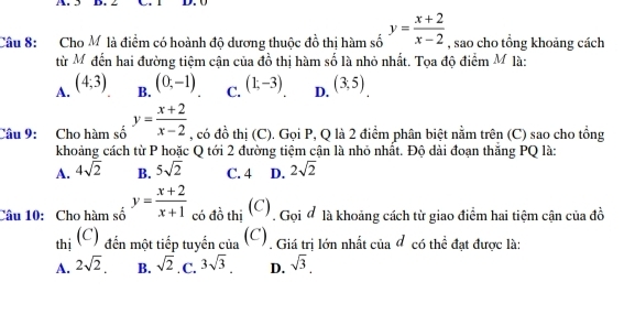 Cho M là điểm có hoành độ dương thuộc đồ thị hàm số y= (x+2)/x-2  , sao cho tổng khoảng cách
từ Mỹ đến hai đường tiệm cận của đồ thị hàm số là nhỏ nhất. Tọa độ điểm M là:
A. (4,3) B. (0,-1) C. (1,-3) D. (3,5)
Câu 9: Cho hàm số y= (x+2)/x-2  , có đồ thị (C). Gọi P, Q là 2 điểm phân biệt nằm trên (C) sao cho tổng
khoảng cách từ P hoặc Q tới 2 đường tiêm cân là nhỏ nhất. Đô dài đoạn thăng PQ là:
A. 4sqrt(2) B. 5sqrt(2) C. 4 D. 2sqrt(2)
Câu 10: Cho hàm số y= (x+2)/x+1  có đồ thị (C), Gọi ở là khoảng cách từ giao điểm hai tiệm cận của đồ
thị (C) đến một tiếp tuyến của (C). Giá trị lớn nhất của đ có thể đạt được là:
A. 2sqrt(2). B. sqrt(2) C. 3sqrt(3). D. sqrt(3),