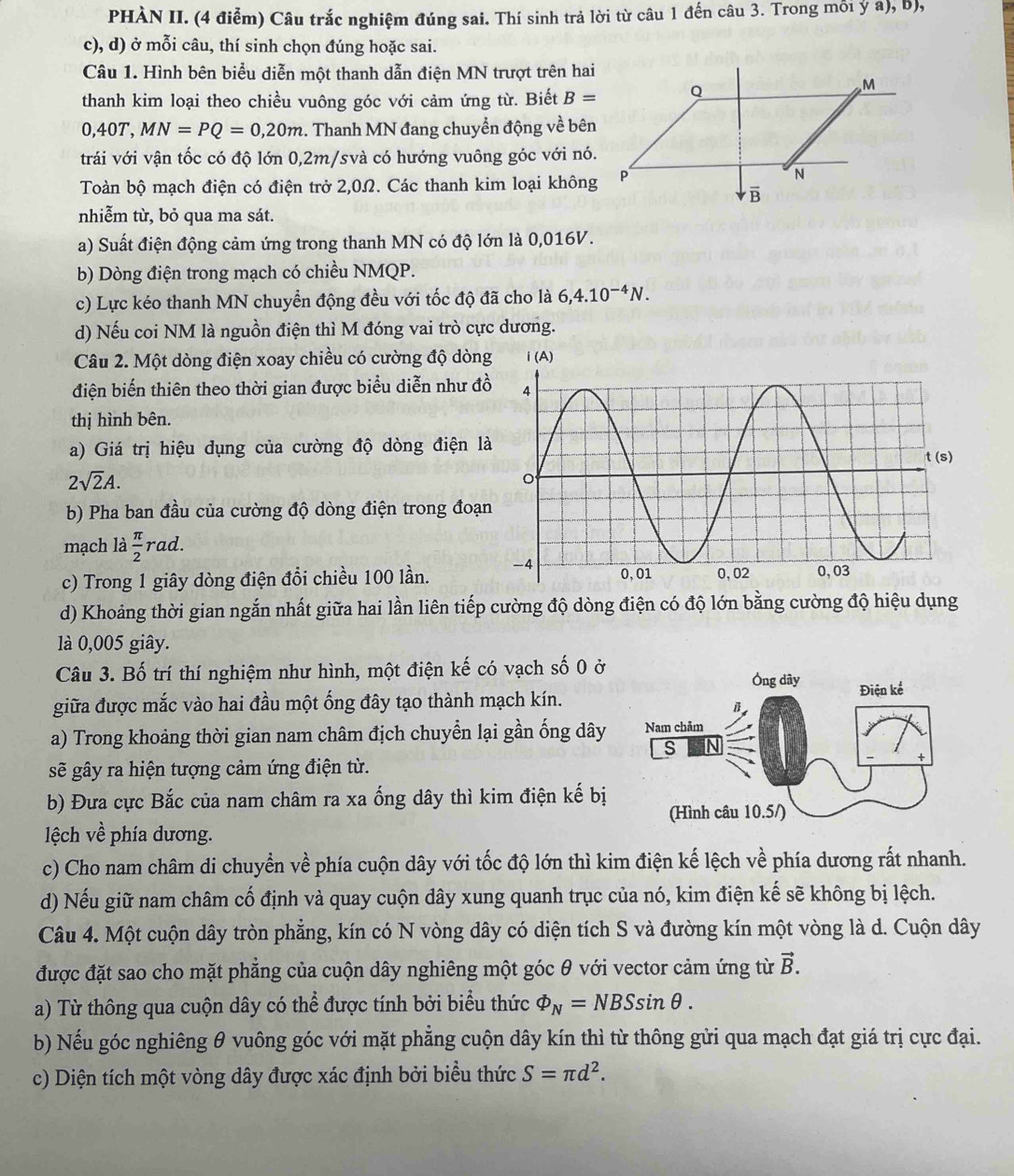 PHÀN II. (4 điễm) Câu trắc nghiệm đúng sai. Thí sinh trả lời từ câu 1 đến câu 3. Trong mỗi ý a), b),
c), d) ở mỗi câu, thí sinh chọn đúng hoặc sai.
Câu 1. Hình bên biểu diễn một thanh dẫn điện MN trượt trên hai
thanh kim loại theo chiều vuông góc với cảm ứng từ. Biết B=
0,40T,MN=PQ=0,20m. Thanh MN đang chuyển động về bên
trái với vận tốc có độ lớn 0,2m/svà có hướng vuông góc với nó.
Toàn bộ mạch điện có điện trở 2,0Ω. Các thanh kim loại không
nhiễm từ, bỏ qua ma sát.
a) Suất điện động cảm ứng trong thanh MN có độ lớn là 0,016V.
b) Dòng điện trong mạch có chiều NMQP.
c) Lực kéo thanh MN chuyển động đều với tốc độ đã cho là 6,4.10^(-4)N.
d) Nếu coi NM là nguồn điện thì M đóng vai trò cực dương.
Câu 2. Một dòng điện xoay chiều có cường độ dòn
điện biến thiên theo thời gian được biểu diễn như đ
thị hình bên.
a) Giá trị hiệu dụng của cường độ dòng điện l
2sqrt(2)A.
b) Pha ban đầu của cường độ dòng điện trong đoạ
mạch là  π /2 rad
c) Trong 1 giây dòng điện đổi chiều 100 lần. 
d) Khoảng thời gian ngắn nhất giữa hai lần liên tiếp cường độ dòng điện có độ lớn bằng cường độ hiệu dụng
là 0,005 giây.
Câu 3. Bố trí thí nghiệm như hình, một điện kế có vạch số 0 ở
giữa được mắc vào hai đầu một ống đây tạo thành mạch kín.
a) Trong khoảng thời gian nam châm địch chuyển lại gần ống dây 
sẽ gây ra hiện tượng cảm ứng điện từ.
b) Đưa cực Bắc của nam châm ra xa ống dây thì kim điện kế bị
ệch về phía dương.
c) Cho nam châm di chuyển về phía cuộn dây với tốc độ lớn thì kim điện kế lệch về phía dương rất nhanh.
d) Nếu giữ nam châm cố định và quay cuộn dây xung quanh trục của nó, kim điện kế sẽ không bị lệch.
Câu 4. Một cuộn dây tròn phẳng, kín có N vòng dây có diện tích S và đường kín một vòng là d. Cuộn dây
được đặt sao cho mặt phẳng của cuộn dây nghiêng một góc θ với vector cảm ứng từ vector B.
a) Từ thông qua cuộn dây có thể được tính bởi biểu thức varPhi _N=NBSsin θ .
b) Nếu góc nghiêng θ vuông góc với mặt phẳng cuộn dây kín thì từ thông gửi qua mạch đạt giá trị cực đại.
c) Diện tích một vòng dây được xác định bởi biểu thức S=π d^2.