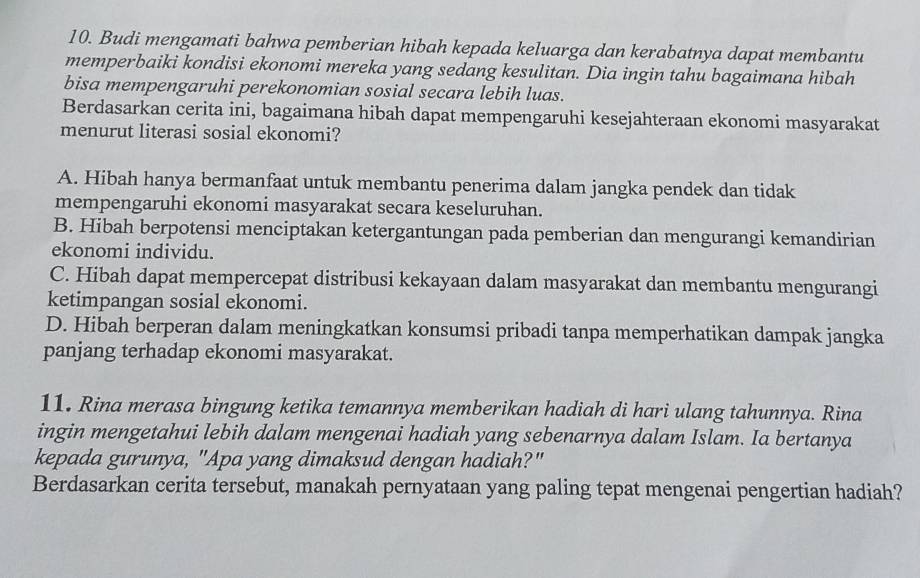 Budi mengamati bahwa pemberian hibah kepada keluarga dan kerabatnya dapat membantu
memperbaiki kondisi ekonomi mereka yang sedang kesulitan. Dia ingin tahu bagaimana hibah
bisa mempengaruhi perekonomian sosial secara lebih luas.
Berdasarkan cerita ini, bagaimana hibah dapat mempengaruhi kesejahteraan ekonomi masyarakat
menurut literasi sosial ekonomi?
A. Hibah hanya bermanfaat untuk membantu penerima dalam jangka pendek dan tidak
mempengaruhi ekonomi masyarakat secara keseluruhan.
B. Hibah berpotensi menciptakan ketergantungan pada pemberian dan mengurangi kemandirian
ekonomi individu.
C. Hibah dapat mempercepat distribusi kekayaan dalam masyarakat dan membantu mengurangi
ketimpangan sosial ekonomi.
D. Hibah berperan dalam meningkatkan konsumsi pribadi tanpa memperhatikan dampak jangka
panjang terhadap ekonomi masyarakat.
11. Rina merasa bingung ketika temannya memberikan hadiah di hari ulang tahunnya. Rina
ingin mengetahui lebih dalam mengenai hadiah yang sebenarnya dalam Islam. Ia bertanya
kepada gurunya, "Apa yang dimaksud dengan hadiah?"
Berdasarkan cerita tersebut, manakah pernyataan yang paling tepat mengenai pengertian hadiah?