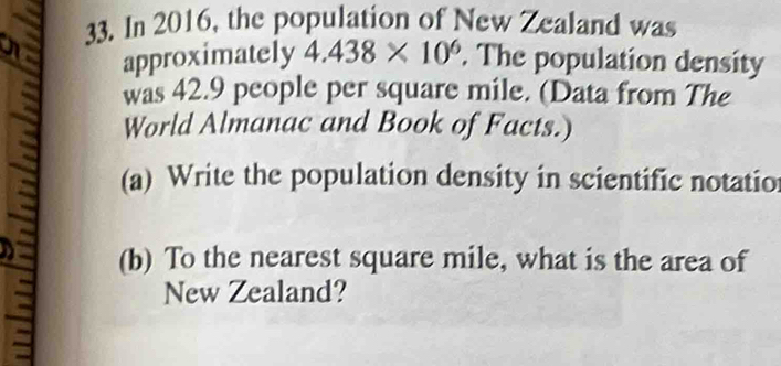 In 2016, the population of New Zealand was 
approximately 4.438* 10^6. The population density 
was 42.9 people per square mile. (Data from The 
World Almanac and Book of Facts.) 
(a) Write the population density in scientific notatio 
(b) To the nearest square mile, what is the area of 
New Zealand?