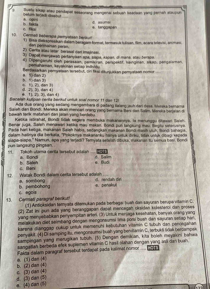 Suatu sikap atau pendapat seseorang mengenai sebuah keadaan yang pernah ataupun
belum terjadi disebut ....
a. opini
b. fakta d. asumsi
c.fiksi e. tanggapan
10. Cermati beberapa pernyataan berikut!
1) Bisa diekspresikan dalam beragam format, termasuk tulisan, film, acara televisi, animasi,
dan permainan peran.
2) Cerita atau latar berasal dari imajinasi.
3) Dapat menjawab pertanyaan apa, siapa, kapan, di mana, atau berapa.
4) Dipengaruhi oleh perasaan, pemikiran, perspektif, keinginan, sikap, pengalaman,
pemahaman, keyakinan setiap individu.
Berdasarkan pemyataan tersebut, ciri fiksi ditunjukkan pernyataan nomor ....
a. 1) dan 2)
b. 1) dan 3)
c. 1), 2), dan 3)
d. 2), 3), dan 4)
e. 1), 2), 3), dan 4)
Bacalah kutipan cerita berikut untuk soal nomor 11 dan 12!
Ada dua orang yang sedang mengembara di padang ilalang jauh dari desa. Mereka bernama
Saleh dan Bondi. Mereka akan mencari orang yang bernama Beni dan Salim. Mereka berjalan di
bawah terik matahari dan jalan yang berdebu.
Ketika istirahat, Bondi tidak segera membuka makanannya. la menunggu ditawari Saleh.
Benar juga, Saleh menawari ketika mau makan. Bondi pun langsung mau. Begitu seterusnya.
Pada hari ketiga, makanan Saleh habis, sedangkan makanan Bondi masih utuh. Bondi bahagia,
dalam hatinya dia berkata, “Pokoknya makananku hanya untuk diriku, tidak untuk dibagi kepada
siapa-siapa.” Namun, apa yang terjadi? Ternyata setelah dibuka, makanan itu semua basi. Bondi
pun langsung pingsan. 
11. Tokoh utama cerita tersebut adalah … HOTS
a. Bondi d. Salim
b. Saleh e. Budi
c. Beni
12. Watak Bondi dalam cerita tersebut adalah …
a. sombong d.rendah diri
b. pembohong e. penakut
c. egois
13. Cermati paragraf berikut!
(1) Antioksidan ternyata ditemukan pada berbagai buah dan sayuran berupa vitamin C.
(2) Zat ini pun ada yang beranggapan dapat mencegah oksidan kolesterol dan proses
yang menyebabkan penyempitan arteri. (3) Untuk menjaga kesehatan, banyak orang yang
melakukan diet seimbang dengan mengonsumsi lima porsi buah dan sayuran setiap hari,
karena dianggap cukup untuk memenuhi kebutuhan vitamin C tubuh dan pencegahan
penyakit. (4) Di samping itu, mengonsumsi buah yang bervitamin C, terbukti tidak berdampak
sampingan yang merugikan tubuh. (5) Dengan demikian, kita boleh meyakini bahwa
sangatlah berbeda efek suplemen vitamin C hasil olahan dengan yang asli dari buah.
Fakta dalam paragraf tersebut terdapat pada kalimat nomor .... HOTS
a. (1) dan (4)
b. (2) dan (4)
c. (3) dan (4)
d. (3) dan (5)
e. (4) dan (5)