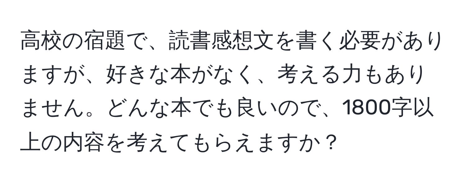 高校の宿題で、読書感想文を書く必要がありますが、好きな本がなく、考える力もありません。どんな本でも良いので、1800字以上の内容を考えてもらえますか？