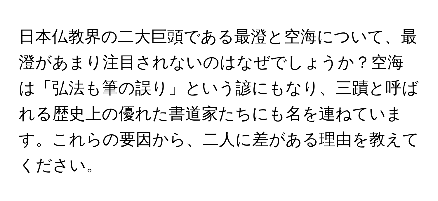 日本仏教界の二大巨頭である最澄と空海について、最澄があまり注目されないのはなぜでしょうか？空海は「弘法も筆の誤り」という諺にもなり、三蹟と呼ばれる歴史上の優れた書道家たちにも名を連ねています。これらの要因から、二人に差がある理由を教えてください。