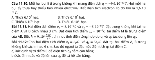 Câu 11.10: Mỗi hại bụi li ti trong không khí mang điện tích q=-9,6.10^(-13)C. Hỏi mỗi hại
bụi ấy thừa hay thiếu bao nhiêu electron? Biết điện tích electron có độ lớn là 1,6.10^((circ)^(19)C.
A. Thừa 6,10^6)h at. B. Thừa 6.10^5hat.
C. Thiếu 6,10^6 3 hạt. D. Thiếu 6.10^5hat. 
Bài 11.11: Hai điện tích điểm q_1=8.10^(-8)C và q_2=-3.10^(-8)C đặt trong không khí tại hai
điểm A và B cách nhau 3 cm. Đặt điện tích điểm q_o=10^(-8)C tại điểm M là trung điểm
của AB. Biết k=9.10^9 Nm^2/c^2  , tính lực tĩnh điện tổng hợp do q_1 và q_2 tác dụng lên qū-
Bài 11.12: Cho hai điện tích điểm q_1=6mu C và q_2=54mu C đặt tại hai điểm A, B trong
không khí cách nhau 6 cm. Sau đó người ta đặt một điện tích q_3 tại điểm C.
a) Xác định vị trí điểm C để điện tích q_3 nằm cân bằng.
b) Xác định dấu và độ lớn của q_3 đế cả hệ cân bằng.