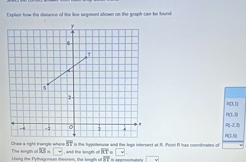 Explain how the distance of the line segment shown on the graph can be found.
R(3,1)
R(1,3)
R(-2,3)
R(1,5)
Draw a right triangle where overline ST is the hypotenuse and the legs intersect at R. Point R has coordinates of
The length of overline RS is , and the length of overline RT IS
Using the Pythagorean theorem, the length of overline ST is approximately