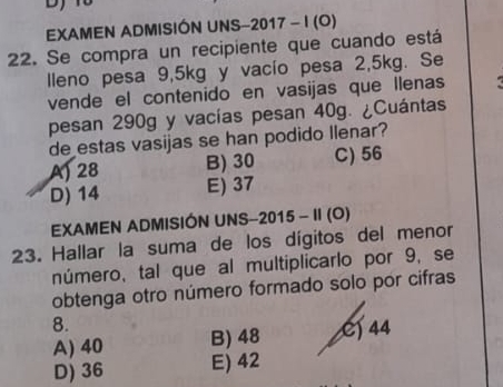 EXAMEN ADMISIÓN UNS-2017 - I (O)
22. Se compra un recipiente que cuando está
lleno pesa 9, 5kg y vacío pesa 2, 5kg. Se
vende el contenido en vasijas que llenas
pesan 290g y vacías pesan 40g. ¿Cuántas
de estas vasijas se han podido Ilenar?
A) 28 B) 30 C) 56
D) 14 E) 37
EXAMEN ADMISIÓN UNS-2015 - II (O)
23. Hallar la suma de los dígitos del menor
número, tal que al multiplicarlo por 9, se
obtenga otro número formado solo por cifras
8.
A) 40 B) 48 C) 44
D) 36 E) 42