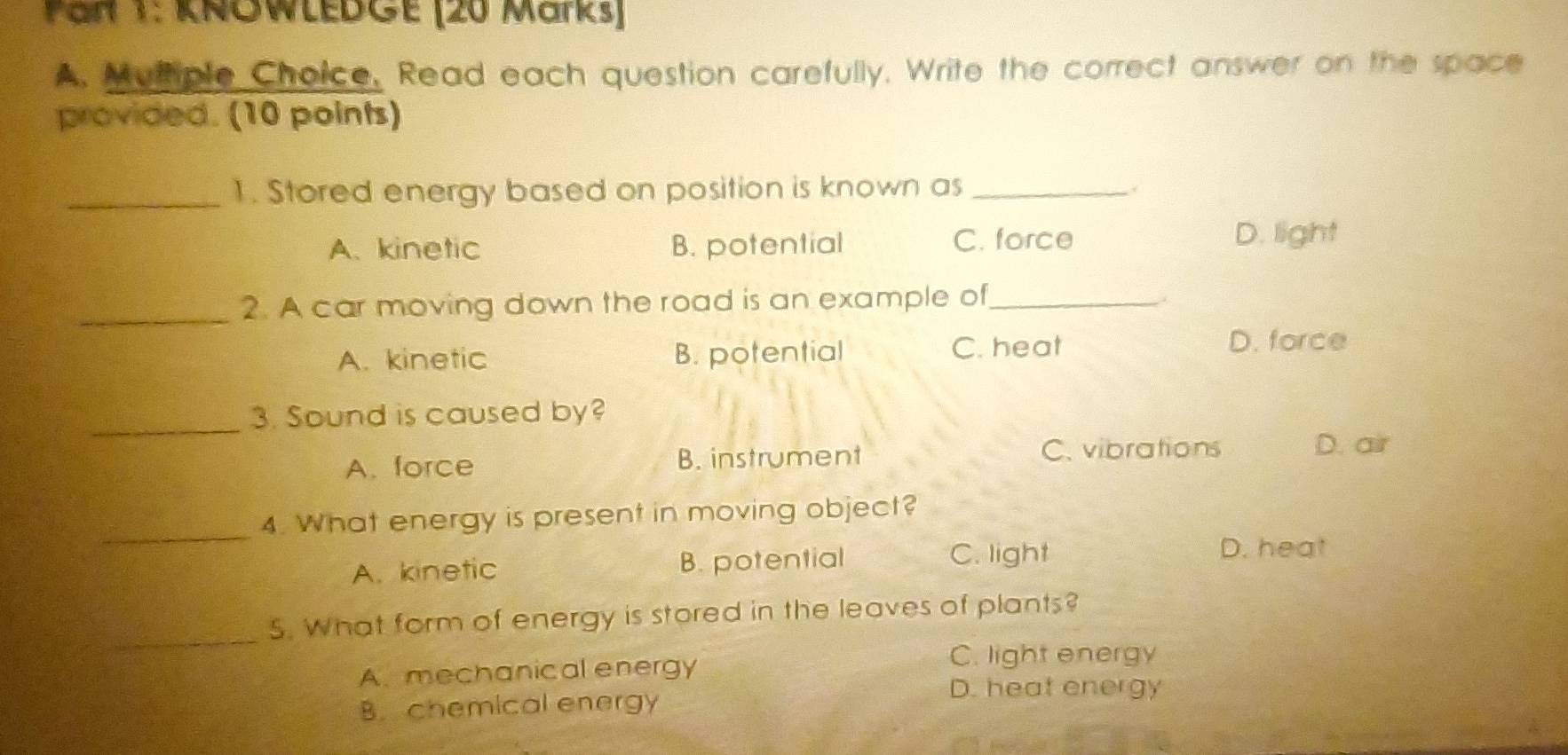 Pan 1: KNOWLEDGE (20 Marks)
A. Muthple Choice, Read each question carefully, Write the correct answer on the space
provided. (10 points)
_1. Stored energy based on position is known as_
A. kinetic B. potential C. force
D. light
_2. A car moving down the road is an example of_
A. kinetic B. potential C. heat
D. force
_
3. Sound is caused by?
A. force B. instrument C. vibrations D. air
_
4. What energy is present in moving object?
A. kinetic B. potential C. light
D. heat
_
5. What form of energy is stored in the leaves of plants?
A. mechanical energy
C. light energy
D. heat energy
B. chemical energy