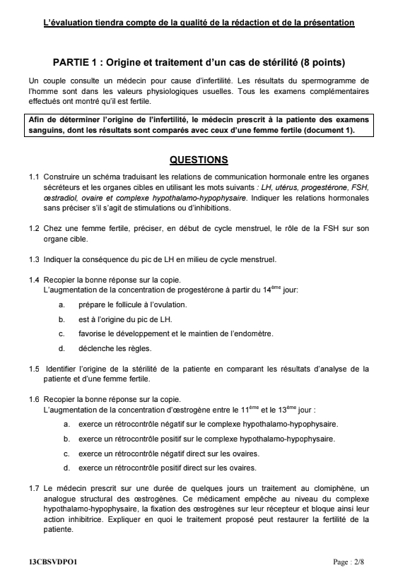 L'évaluation tiendra compte de la qualité de la rédaction et de la présentation
PARTIE 1 : Origine et traitement d'un cas de stérilité (8 points)
Un couple consulte un médecin pour cause d'infertilité. Les résultats du spermogramme de
l'homme sont dans les valeurs physiologiques usuelles. Tous les examens complémentaires
effectués ont montré qu'il est fertile.
Afin de déterminer l'origine de l'infertilité, le médecin prescrit à la patiente des examens
sanguins, dont les résultats sont comparés avec ceux d'une femme fertile (document 1).
QUESTIONS
1.1 Construire un schéma traduisant les relations de communication hormonale entre les organes
sécréteurs et les organes cibles en utilisant les mots suivants : LH, utérus, progestérone, FSH,
œstradiol, ovaire et complexe hypothalamo-hypophysaire. Indiquer les relations hormonales
sans préciser s'il s'agit de stimulations ou d'inhibitions.
1.2 Chez une femme fertile, préciser, en début de cycle menstruel, le rôle de la FSH sur son
organe cible.
1.3 Indiquer la conséquence du pic de LH en milieu de cycle menstruel.
1.4 Recopier la bonne réponse sur la copie.
L'augmentation de la concentration de progestérone à partir du 14^(time) jour:
a. prépare le follicule à l'ovulation.
b. est à l'origine du pic de LH.
c. favorise le développement et le maintien de l'endomètre.
d.déclenche les règles.
1.5 Identifier l'origine de la stérilité de la patiente en comparant les résultats d'analyse de la
patiente et d'une femme fertile.
1.6 Recopier la bonne réponse sur la copie.
L'augmentation de la concentration d'œstrogène entre le 11^(cme) et le 13^(tme) jour :
a. exerce un rétrocontrôle négatif sur le complexe hypothalamo-hypophysaire.
b. exerce un rétrocontrôle positif sur le complexe hypothalamo-hypophysaire.
c.  exerce un rétrocontrôle négatif direct sur les ovaires.
d. exerce un rétrocontrôle positif direct sur les ovaires.
1.7 Le médecin prescrit sur une durée de quelques jours un traitement au clomiphène, un
analoque structural des œstrogènes. Ce médicament empêche au niveau du complexe
hypothalamo-hypophysaire, la fixation des œstrogènes sur leur récepteur et bloque ainsi leur
action inhibitrice. Expliquer en quoi le traitement proposé peut restaurer la fertilité de la
patiente.
13CBSVDPO1 Page : 2/8