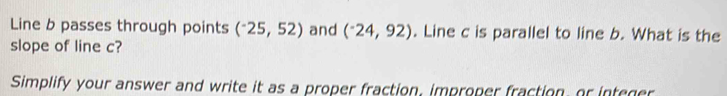 Line b passes through points (^-25,52) and (^-24,92). Line c is parallel to line b. What is the 
slope of line c? 
Simplify your answer and write it as a proper fraction, improper fraction, or integer