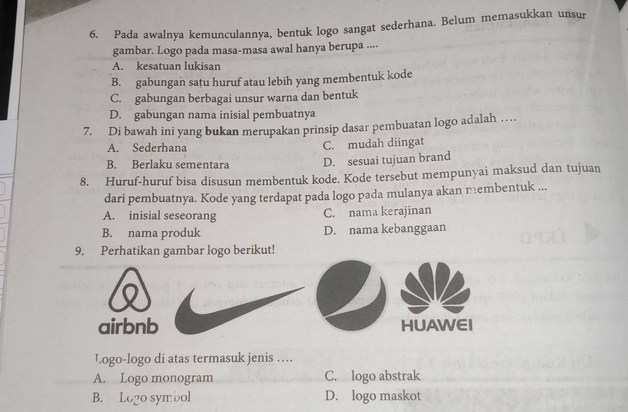 Pada awalnya kemunculannya, bentuk logo sangat sederhana. Belum memasukkan unsur
gambar. Logo pada masa-masa awal hanya berupa ....
A. kesatuan lukisan
B. gabungan satu huruf atau lebih yang membentuk kode
C. gabungan berbagai unsur warna dan bentuk
D. gabungan nama inisial pembuatnya
7. Di bawah ini yang bukan merupakan prinsip dasar pembuatan logo adalah …
A. Sederhana
C. mudah diingat
B. Berlaku sementara
D. sesuai tujuan brand
8. Huruf-huruf bisa disusun membentuk kode. Kode tersebut mempunyai maksud dan tujuan
dari pembuatnya. Kode yang terdapat pada logo pada mulanya akan nembentuk ...
A. inisial seseorang C. nama kerajinan
B. nama produk D. nama kebanggaan
9. Perhatikan gambar logo berikut!
airbnb HUAWEI
Logo-logo di atas termasuk jenis ….
A. Logo monogram C. logo abstrak
B. Logo symbol D. logo maskot