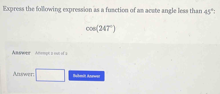 Express the following expression as a function of an acute angle less than 45°
cos (247°)
Answer Attempt 2 out of 2 
Answer: Submit Answer 
□ 