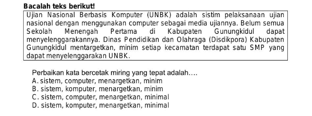 Bacalah teks berikut!
Ujian Nasional Berbasis Komputer (UNBK) adalah sistim pelaksanaan ujian
nasional dengan menggunakan computer sebagai media ujiannya. Belum semua
Sekolah Menengah Pertama di Kabupaten Gunungkidul dapat
menyelenggarakannya. Dinas Pendidikan dan Olahraga (Disdikpora) Kabupaten
Gunungkidul mentargetkan, minim setiap kecamatan terdapat satu SMP yang
dapat menyelenggarakan UNBK.
Perbaikan kata bercetak miring yang tepat adalah....
A. sistem, computer, menargetkan, minim
B. sistem, komputer, menargetkan, minim
C. sistem, computer, menargetkan, minimal
D. sistem, komputer, menargetkan, minimal