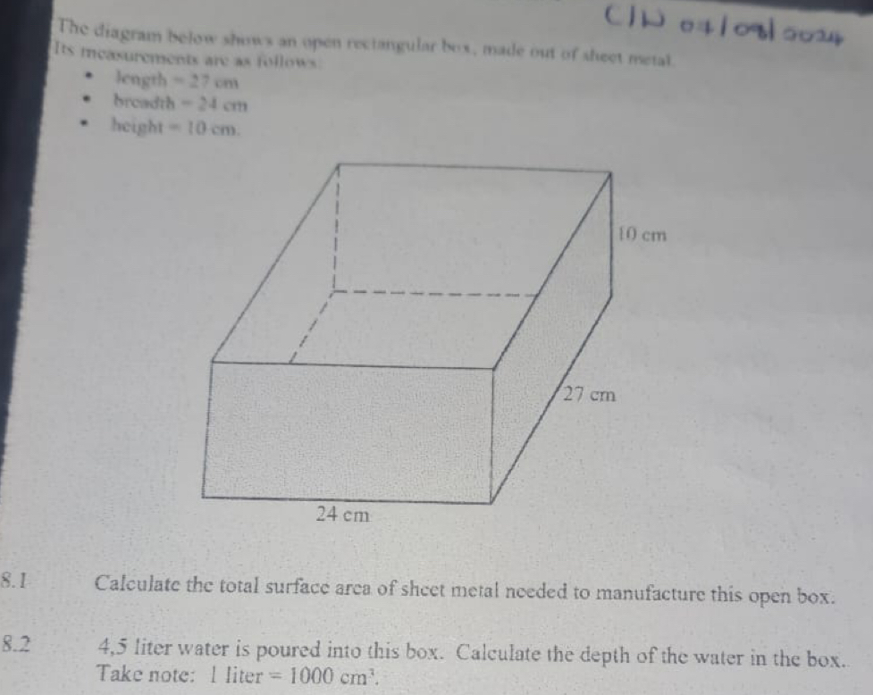 The diagram below shows an open rectangular box, made out of sheet metal 
Its measurements are as follows 
length =27cm
breadth -24cm
height =10cm. 
8.1 Calculate the total surface area of sheet metal needed to manufacture this open box. 
8.2 4,5 liter water is poured into this box. Calculate the depth of the water in the box. 
Take note: l liter =1000cm^3.