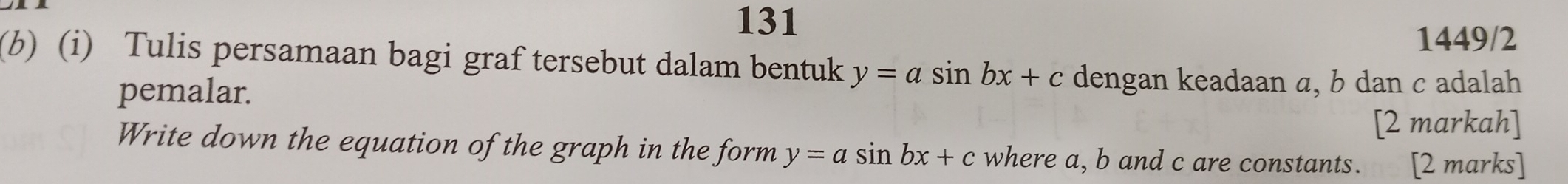 131
1449/2
(b) (i) Tulis persamaan bagi graf tersebut dalam bentuk y=asin bx+c dengan keadaan a, b dan c adalah
pemalar.
[2 markah]
Write down the equation of the graph in the form y=asin bx+c where a, b and c are constants. [2 marks]