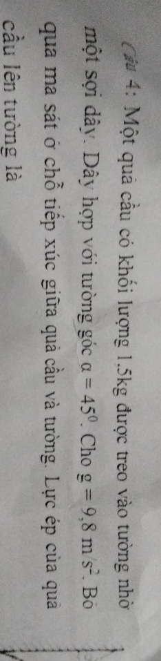Cu 4: Một quả cầu có khối lượng 1.5kg được treo vào tường nhờ 
một sợi dây. Dây hợp với tường góc alpha =45°. Cho g=9, 8m/s^2. Bō 
qua ma sát ở chỗ tiếp xúc giữa quả cầu và tường. Lực ép của quả 
cầu lên tưòng là