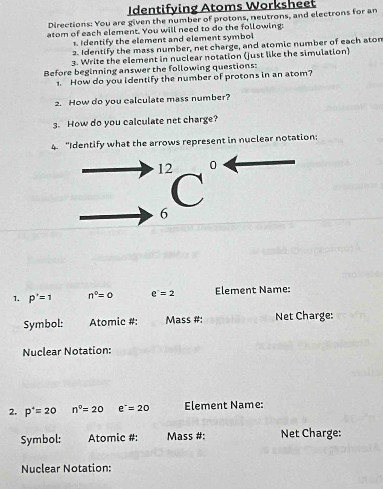 Identifying Atoms Worksheet 
Directions: You are given the number of protons, neutrons, and electrons for an 
atom of each element. You will need to do the following: 
1. Identify the element and element symbol 
2. Identify the mass number, net charge, and atomic number of each aton 
3. Write the element in nuclear notation (just like the simulation) 
Before beginning answer the following questions: 
1. How do you identify the number of protons in an atom? 
2. How do you calculate mass number? 
3. How do you calculate net charge? 
4. “Identify what the arrows represent in nuclear notation:
12 0
6
6 
1. p^+=1 n°=0 e^-=2 Element Name: 
Symbol: Atomic #: Mass #: Net Charge: 
Nuclear Notation: 
2. p^+=20 n°=20 e^-=20 Element Name: 
Symbol: Atomic #: Mass #: Net Charge: 
Nuclear Notation: