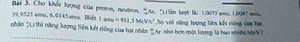 Cho khối lượng của proton, neutron, 'Ar. "Li ần lượt là: 1.0073 amu, 1.0087 amu.
39,9525 amu、 6,0145 amu.Biết 1amu=931,5MeV/c^2 So với năng lượng liên kết riêng của ha 
nhân ;Li thì năng lượng liên kết riêng của hạt nhân beginarrayr 40 13endarray Ar nhỏ hơn một lượng là bao nhiều MrV?