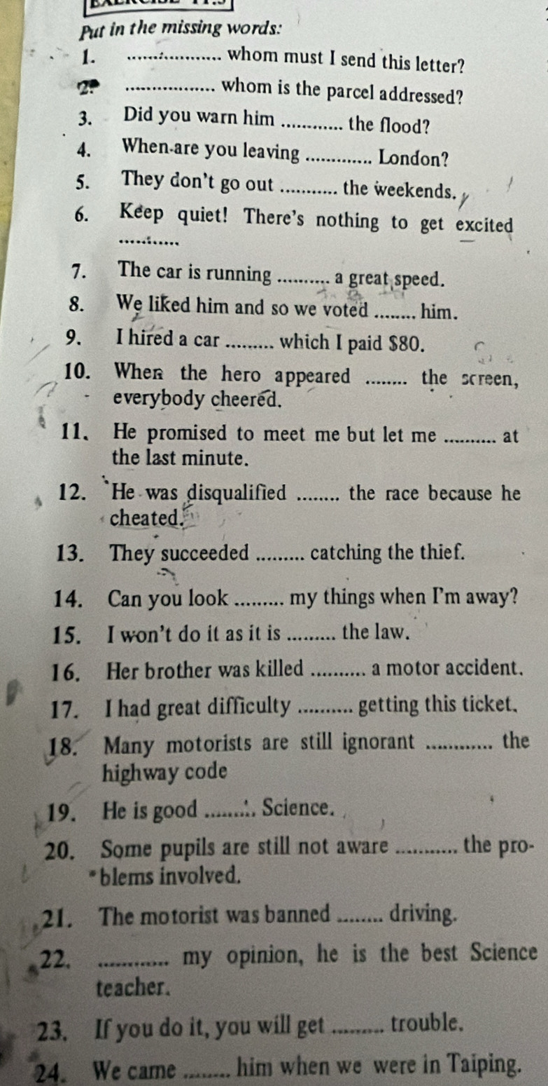 Put in the missing words: 
1. _whom must I send this letter? 
_whom is the parcel addressed? 
3. Did you warn him _the flood? 
4. When are you leaving _London? 
5. They don't go out _the weekends. 
_ 
6. Keep quiet! There's nothing to get excited 
7. The car is running _a great speed. 
8. We liked him and so we voted_ him. 
9. I hired a car _which I paid $80. 
10. When the hero appeared _the screen, 
everybody cheered. 
11. He promised to meet me but let me _at 
the last minute. 
12. `He was disqualified _. the race because he 
cheated. 
13. They succeeded _catching the thief. 
14. Can you look _my things when I'm away? 
15. I won’t do it as it is _the law. 
16. Her brother was killed _a motor accident. 
17. I had great difficulty _getting this ticket. 
18. Many motorists are still ignorant _the 
highway code 
19. He is good_ Science. 
20. Some pupils are still not aware _the pro- 
*blems involved. 
21. The motorist was banned _driving. 
22. _my opinion, he is the best Science 
teacher. 
23. If you do it, you will get _trouble. 
24. We came_ him when we were in Taiping.