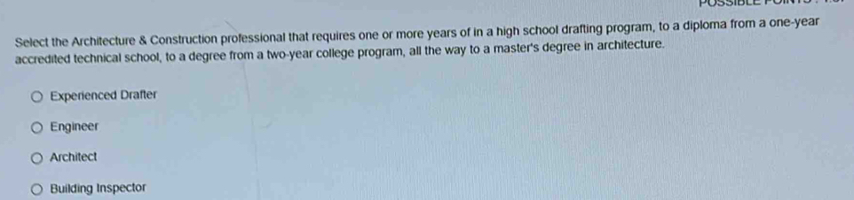 PO53ID
Select the Architecture & Construction professional that requires one or more years of in a high school drafting program, to a diploma from a one-year
accredited technical school, to a degree from a two-year college program, all the way to a master's degree in architecture.
Experienced Drafter
Engineer
Architect
Building Inspector