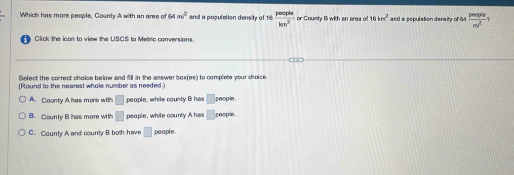 Which has more people, County A with an area of 64mi^2 and a population density of 16 people/km^2  or County B with an area of 16km^2 and a population density of 64 64 people/mi^2  ?
Click the icon to view the USCS to Metric conversions
Select the correct choice below and fill in the answer box(es) to complete your choice.
(Round to the nearest whole number as needed.)
A. County A has more with □ people, while county B has □ people.
B. County B has more with □ people, while county A has □ people.
C. County A and county B both have □ people.