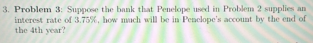 Problem 3: Suppose the bank that Penelope used in Problem 2 supplies an 
interest rate of 3.75%, how much will be in Penelope's account by the end of 
the 4th year?