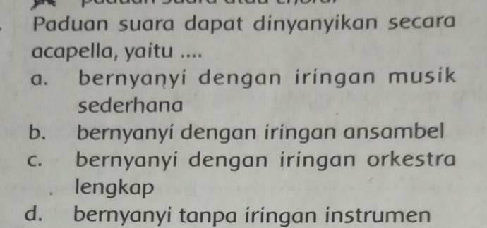 Paduan suara dapat dinyanyikan secara
acapella, yaitu ....
a. bernyanyi dengan iringan musik
sederhana
b. bernyanyi dengan iringan ansambel
c. bernyanyi dengan iringan orkestra
lengkap
d. bernyanyi tanpa iringan instrumen