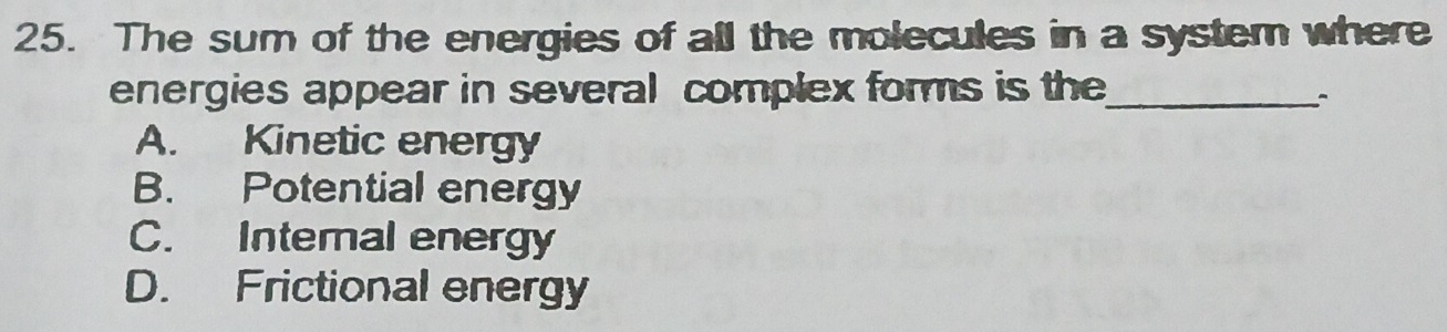 The sum of the energies of all the molecules in a system where
energies appear in several complex forms is the_
`
A. Kinetic energy
B. Potential energy
C. Internal energy
D. Frictional energy