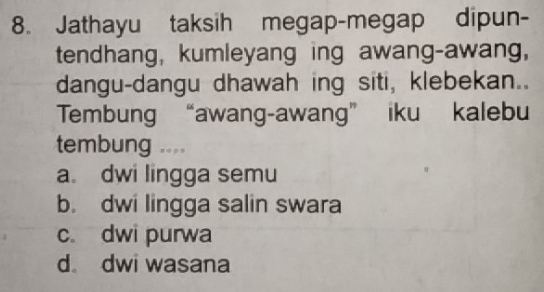 Jathayu taksih megap-megap dipun-
tendhang, kumleyang ing awang-awang,
dangu-dangu dhawah ing siti, klebekan..
Tembung “awang-awang” iku kalebu
tembung ....
a. dwi lingga semu
b. dwi lingga salin swara
c dwi purwa
d dwi wasana