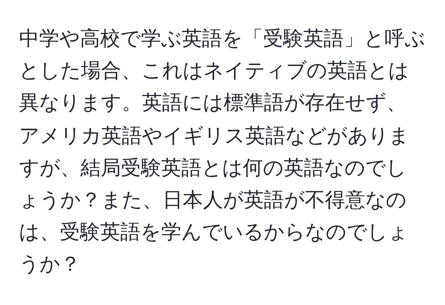 中学や高校で学ぶ英語を「受験英語」と呼ぶとした場合、これはネイティブの英語とは異なります。英語には標準語が存在せず、アメリカ英語やイギリス英語などがありますが、結局受験英語とは何の英語なのでしょうか？また、日本人が英語が不得意なのは、受験英語を学んでいるからなのでしょうか？