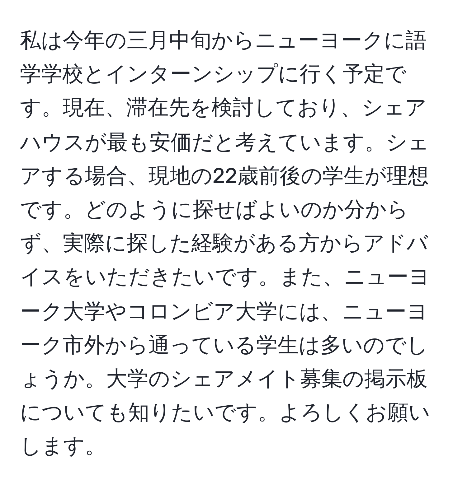 私は今年の三月中旬からニューヨークに語学学校とインターンシップに行く予定です。現在、滞在先を検討しており、シェアハウスが最も安価だと考えています。シェアする場合、現地の22歳前後の学生が理想です。どのように探せばよいのか分からず、実際に探した経験がある方からアドバイスをいただきたいです。また、ニューヨーク大学やコロンビア大学には、ニューヨーク市外から通っている学生は多いのでしょうか。大学のシェアメイト募集の掲示板についても知りたいです。よろしくお願いします。