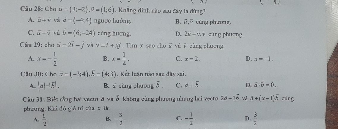 5 ( 5)
Câu 28: Cho vector u=(3;-2), vector v=(1;6) Khẳng định nào sau đây là đúng?
A. vector u+vector v và vector a=(-4;4) ngược hướng. B. vector u, vector v cùng phương.
C. vector u-vector v và vector b=(6;-24) cùng hướng. D. 2vector u+vector v, vector v cùng phương.
Câu 29: cho vector u=2vector i-vector j và vector v=vector i+xvector j. Tìm x sao cho ū và ῦ cùng phương.
B.
A. x=- 1/2 . x= 1/4 . C. x=2. D. x=-1. 
Câu 30: Cho vector a=(-3;4), vector b=(4;3). Kết luận nào sau đây sai.
A. |vector a|=|vector b|. cùng phương vector b. C. vector a⊥ vector b. D. vector a· vector b=0. 
B. vector a
Câu 31: Biết rằng hai vectơ vector a và overline b không cùng phương nhưng hai vectơ 2vector a-3vector b và vector a+(x-1)vector b cùng
phương. Khi đó giá trị của x là:
A.  1/2 . - 3/2 . - 1/2 .  3/2 . 
B.
C.
D.