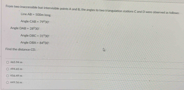 From two inaccessible but intervisible points A and B, the angles to two triangulation stations C and D were observed as follows:
Line AB=500mlong
Angle CAB=79°30'
Angle DAB=28°30'
Angle DBC=31°30'
Angle DBA=84°30'
Find the distance CD.
465.94 m
494.65 m
456.49 m
449.56 m