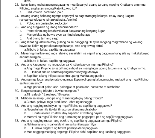 ditto.
23. Ito ay isang mahalagang nagawa ng mga Espanyol upang turuang maging Kristiyano ang mga
Pilipino, ang katesismong Katoliko.Ano ito?
a. Reduccionb. doctrinac. polo
24. Ito ang unang hakbang ngmga Espanyol sa pagtatatagng kolonya. Ito ay isang luag na
nangangahulugang ipinagkatiwala. Ano ito?
a. Polob. encomiendac. reduccion
25. Ano ang tungkulin ng isang encomendero?
a. Panatalihin ang katahimikan at kaayusan ng kanyang lugar
b. Mangolekta ng buwis ayon sa itinakdang halaga
c. A at b ang tamang sagot
26. Ang lahat ng lalaki na may gulang na 16 hanggang 60 ay kailangang magtrabaho ng walang
bayad sa ilalim ng patakaran ng Espanya. Ano ang tawag ditto?
a.Tributo b. fallac. sapilitang paggawa
27. Maaaring malibre ang mga lalaking sasailalim sa sapilit ang paggawa kung sila ay makakabayad
sa tinatawag na_
a.Tributo b. fallac. sapilitang paggawa
28. Ano ang kaugnayan ng reduccion sa Kristianisasyon ng mga Pilipino?
a.Ang maga Pilipino ay sapilitang inilipat sa iisang lugar upang tutuan sila ng Kristiyanismo.
b. Inilipat sila sa sentro upang mamuhay ng Masaya
c.Sapilitan silang inilipat sa sentro upang Makita ang pueblo
29. Anong mga lugar ang ipinatayo ng mga Espanyol upang lalong maging malapit ang mga Pilipino
sa Kristianismo?
a.Mga parke at palaruanb. palengke at paaralanc. convento at simbahan
30. Ilang reales ang tribute o buwis noong una?
a.18 realesb. 12 realesc. 10 reales
31. Maliban sa salapi , ano pa ang maaaring ibigay bilang tribute?
a.Gintob. palayc. mga produktod. lahat ng nabaggit
32. Ano ang nagging reaksiyon ng mga Pilipino sa sapilitang paggaewa?
a.Nagustuhan nila ito dahil natutuo silang magtrabaho
b. Tinutulan nila ito dahil itoy sapilitan at walang bayad
c.Marami sa mga Pilipino ang tumulong sa pagpapatupad ng sap[ilitang paggawa
33. Ano ang nagging masamang epekto ng sapilitang paggawa sa mga Pilipino?
a.Nahiwalay ang mga kalalakihan sa kanilang pamilya
b. Lumaki ang kita ng bawat pamilya dahil paggawa
c.Mas nagging masipag ang mga Pilipino dahil sapilitan ang kanilang pagggawa