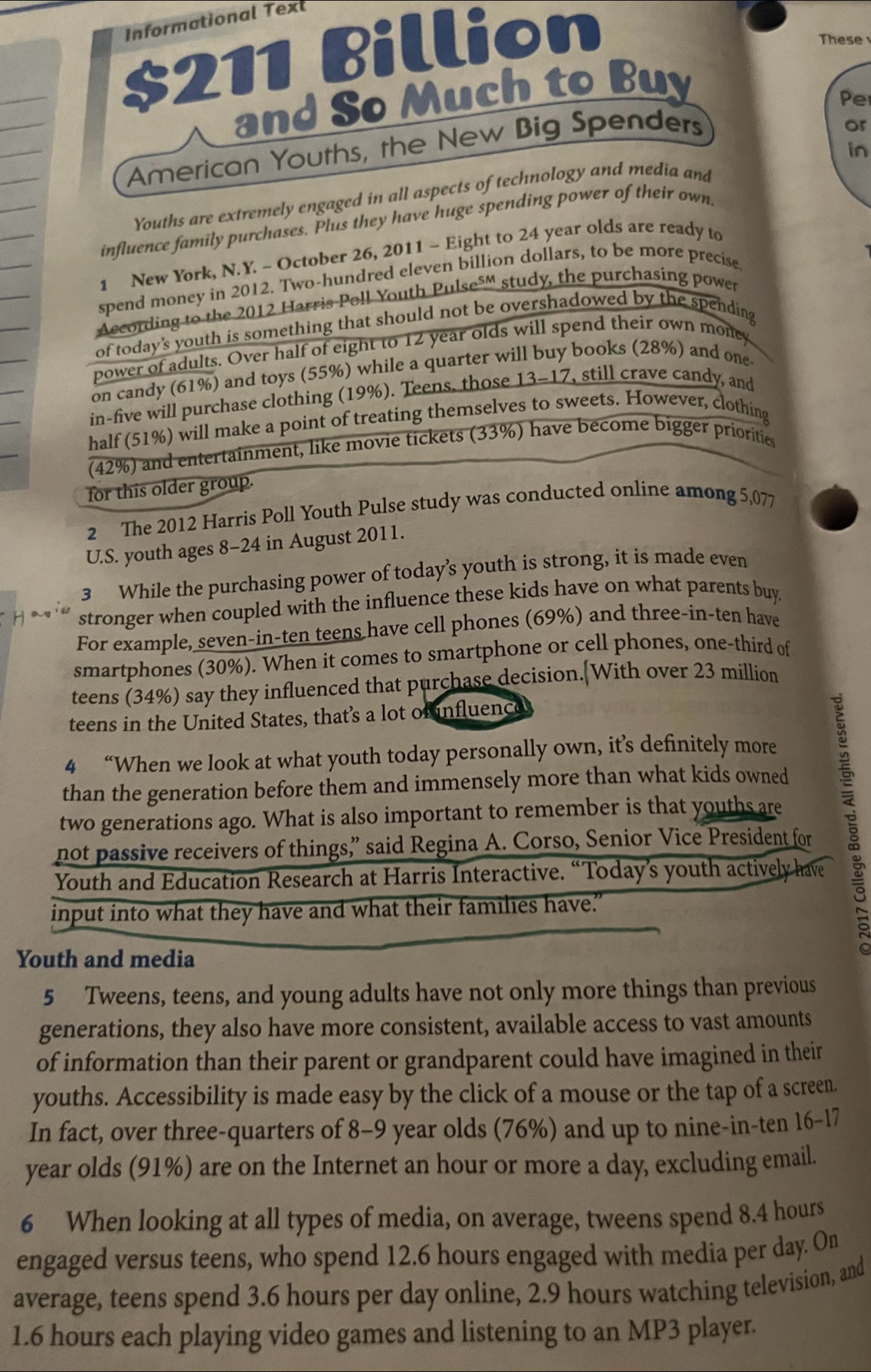 Informational Texl
$211 Billion
These
and So Much to Buy
or
American Youths, the New Big Spenders Pe
in
Youths are extremely engaged in all aspects of technology and media and
influence family purchases. Plus they have huge spending power of their own
1 New York, N.Y. - October 26, 2011 - Eight to 24 year olds are ready to
spend money in 2012. Two-hundred eleven billion dollars, to be more precise
According to the 2012 Harris Poll Youth Pulse⁵' study, the purchasing power
of today's youth is something that should not be overshadowed by the spending
power of adults. Over half of eight to 12 year olds will spend their own money
on candy (61%) and toys (55%) while a quarter will buy books (28%) and one
in-five will purchase clothing (19%). Teens, those 13-17, still crave candy, and
half (51%) will make a point of treating themselves to sweets. However, clothing
(42%) and entertainment, like movie tickets (33%) have become bigger prioritie
for this older group.
2 The 2012 Harris Poll Youth Pulse study was conducted online among 5,077
U.S. youth ages 8-24 in August 2011.
3 While the purchasing power of today’s youth is strong, it is made even
stronger when coupled with the influence these kids have on what parents buy.
For example, seven-in-ten teens have cell phones (69%) and three-in-ten have
smartphones (30%). When it comes to smartphone or cell phones, one-third of
teens (34%) say they influenced that purchase decision.[With over 23 million
teens in the United States, that’s a lot of nfluence
4 “When we look at what youth today personally own, it’s definitely more
than the generation before them and immensely more than what kids owned
not passive receivers of things,” said Regina A. Corso, Senior Vice President for 
two generations ago. What is also important to remember is that youths are
Youth and Education Research at Harris Interactive. “Today’s youth actively have
input into what they have and what their families have."
Youth and media
5 Tweens, teens, and young adults have not only more things than previous
generations, they also have more consistent, available access to vast amounts
of information than their parent or grandparent could have imagined in their
youths. Accessibility is made easy by the click of a mouse or the tap of a screen.
In fact, over three-quarters of 8-9 year olds (76%) and up to nine-in-ten 16-17
year olds (91%) are on the Internet an hour or more a day, excluding email.
6 When looking at all types of media, on average, tweens spend 8.4 hours
engaged versus teens, who spend 12.6 hours engaged with media per day. On
average, teens spend 3.6 hours per day online, 2.9 hours watching television, and
1.6 hours each playing video games and listening to an MP3 player.