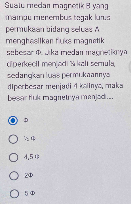 Suatu medan magnetik B yang
mampu menembus tegak lurus
permukaan bidang seluas A
menghasilkan fluks magnetik
sebesar Φ. Jika medan magnetiknya
diperkecil menjadi ¼ kali semula,
sedangkan luas permukaannya
diperbesar menjadi 4 kalinya, maka
besar fluk magnetnya menjadi....

½
4,5 Φ
2
5