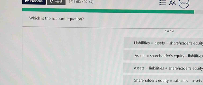 Previous Reset 8/12 (ID: 420147) AA 58:04
Which is the account equation?
Liabilities = assets + shareholder's equit
Assets = shareholder's equity - liabilities
Assets = liabilities + shareholder's equity
Shareholder's equity = liabilities - assets