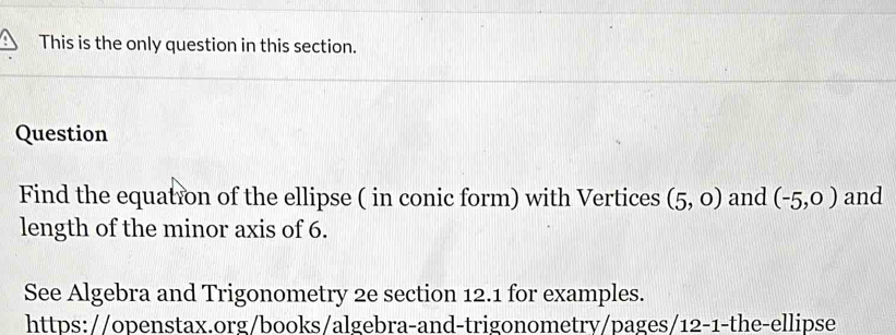 This is the only question in this section. 
Question 
Find the equation of the ellipse ( in conic form) with Vertices (5,0) and (-5,0) and 
length of the minor axis of 6. 
See Algebra and Trigonometry 2e section 12.1 for examples. 
https://openstax.org/books/algebra-and-trigonometry/pages/12-1-the-ellipse