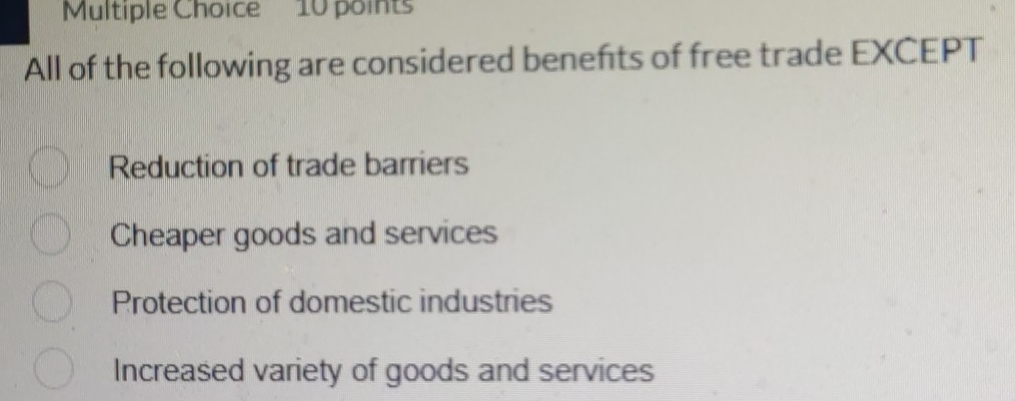 All of the following are considered benefts of free trade EXCEPT
Reduction of trade barriers
Cheaper goods and services
Protection of domestic industries
Increased variety of goods and services