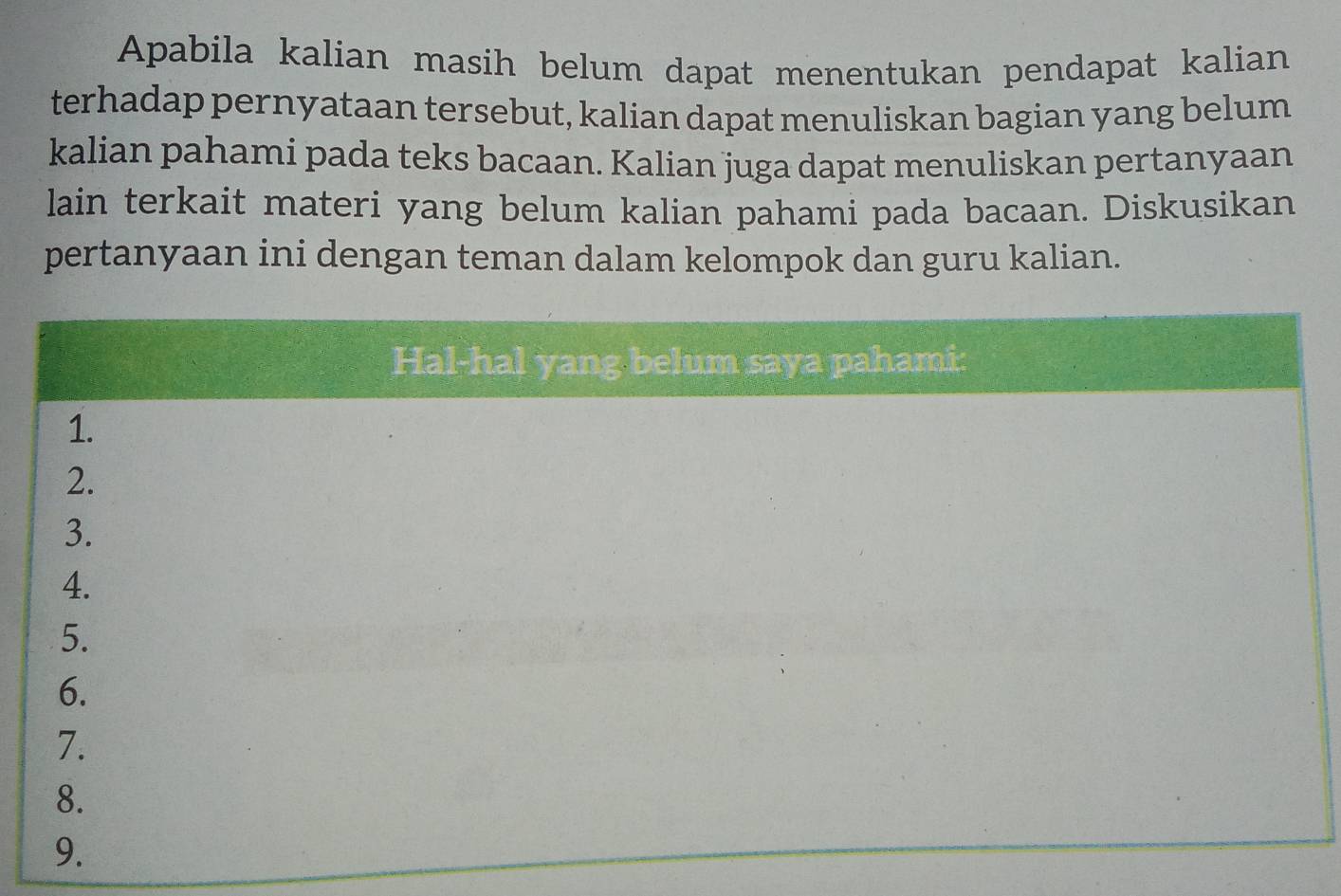 Apabila kalian masih belum dapat menentukan pendapat kalian 
terhadap pernyataan tersebut, kalian dapat menuliskan bagian yang belum 
kalian pahami pada teks bacaan. Kalian juga dapat menuliskan pertanyaan 
lain terkait materi yang belum kalian pahami pada bacaan. Diskusikan 
pertanyaan ini dengan teman dalam kelompok dan guru kalian. 
Hal-hal yang belum saya pahami: 
1. 
2. 
3. 
4. 
5. 
6. 
7. 
8. 
9.