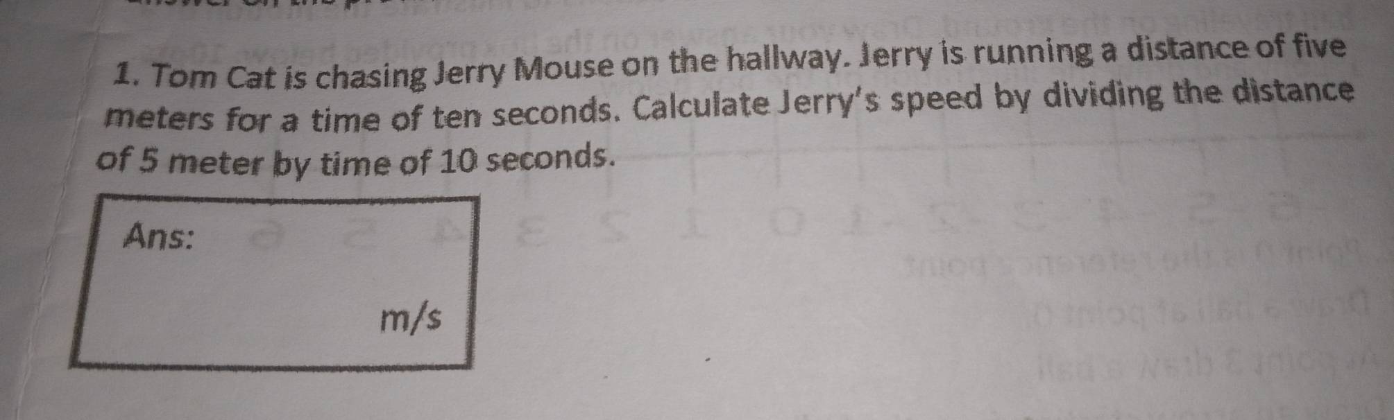 Tom Cat is chasing Jerry Mouse on the hallway. Jerry is running a distance of five
meters for a time of ten seconds. Calculate Jerry's speed by dividing the distance 
of 5 meter by time of 10 seconds. 
Ans:
m/s