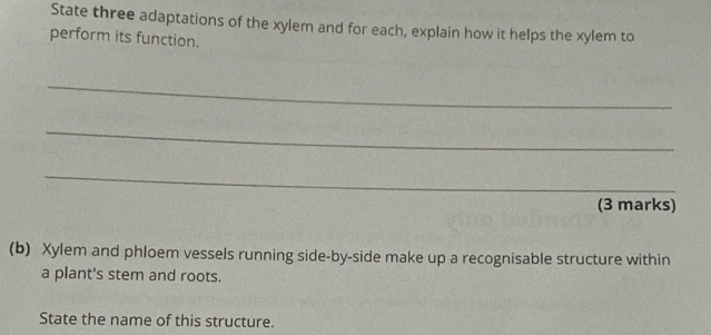 State three adaptations of the xylem and for each, explain how it helps the xylem to 
perform its function. 
_ 
_ 
_ 
(3 marks) 
(b) Xylem and phloem vessels running side-by-side make up a recognisable structure within 
a plant's stem and roots. 
State the name of this structure.