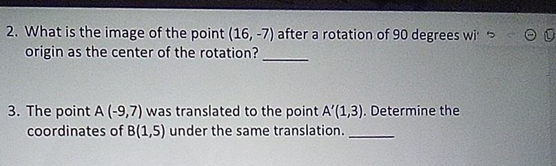 What is the image of the point (16,-7) after a rotation of 90 degrees wi 
origin as the center of the rotation?_ 
3. The point A(-9,7) was translated to the point A'(1,3). Determine the 
coordinates of B(1,5) under the same translation._