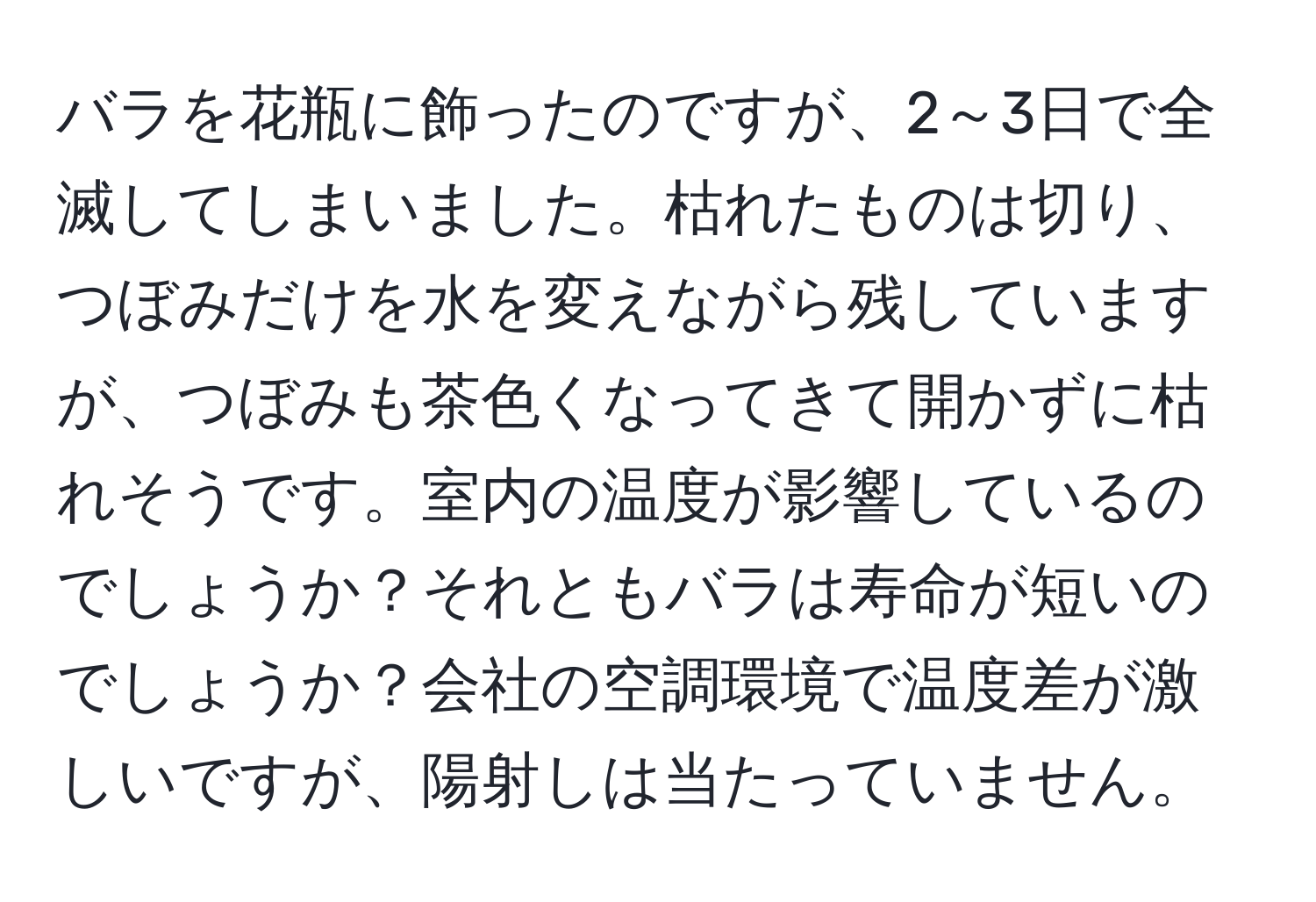 バラを花瓶に飾ったのですが、2～3日で全滅してしまいました。枯れたものは切り、つぼみだけを水を変えながら残していますが、つぼみも茶色くなってきて開かずに枯れそうです。室内の温度が影響しているのでしょうか？それともバラは寿命が短いのでしょうか？会社の空調環境で温度差が激しいですが、陽射しは当たっていません。