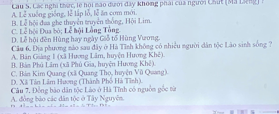 Cầu 5. Các nghi thức, lẽ hội nào dưới đày không phải của người Chứt (Mã Liếng) :
A. Lễ xuống giống, lễ lấp lỗ, lễ ăn cơm mới.
B. Lễ hội đua ghe thuyền truyền thống, Hội Lim.
C. Lễ hội Đua bò; Lễ hội Lồng Tổng.
D. Lễ hội đền Hùng hay ngày Giỗ tổ Hùng Vương.
Câu 6. Địa phương nào sau đây ở Hà Tĩnh không có nhiều người dân tộc Lào sinh sống ?
A. Bản Giàng 1 (xã Hương Lâm, huyện Hương Khê).
B. Bản Phú Lâm (xã Phú Gia, huyện Hương Khê).
C. Bản Kim Quang (xã Quang Thọ, huyện Vũ Quang).
D. Xã Tân Lâm Hương (Thành Phổ Hà Tĩnh).
Câu 7. Đồng bào dân tộc Lào ở Hà Tĩnh có nguồn gốc từ
A. đồng bào các dân tộc ở Tây Nguyên.
D Focu