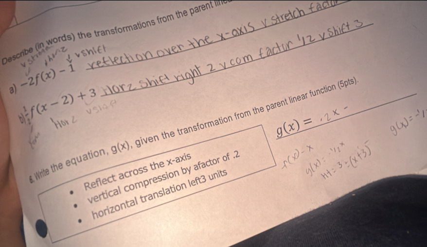 Describe (in words) the transformations from the parent lin 
a) -2f(x)-1
frac 1f(x-2)+3
g(x)=
Write the equation, g(x) given the transformation from the parent linear function (5pts) 
Reflect across the x-axis 
vertical compression by afactor of .2 
horizontal translation left3 units