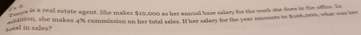 E× B: 
Tonya is a real estate agent. She makes $10,000 as her annual base salary for the work she does in the office. In 
total in sales? addition, she makes 4% commission on her total sales. If her salary for the year amounts to $106,000, what was her