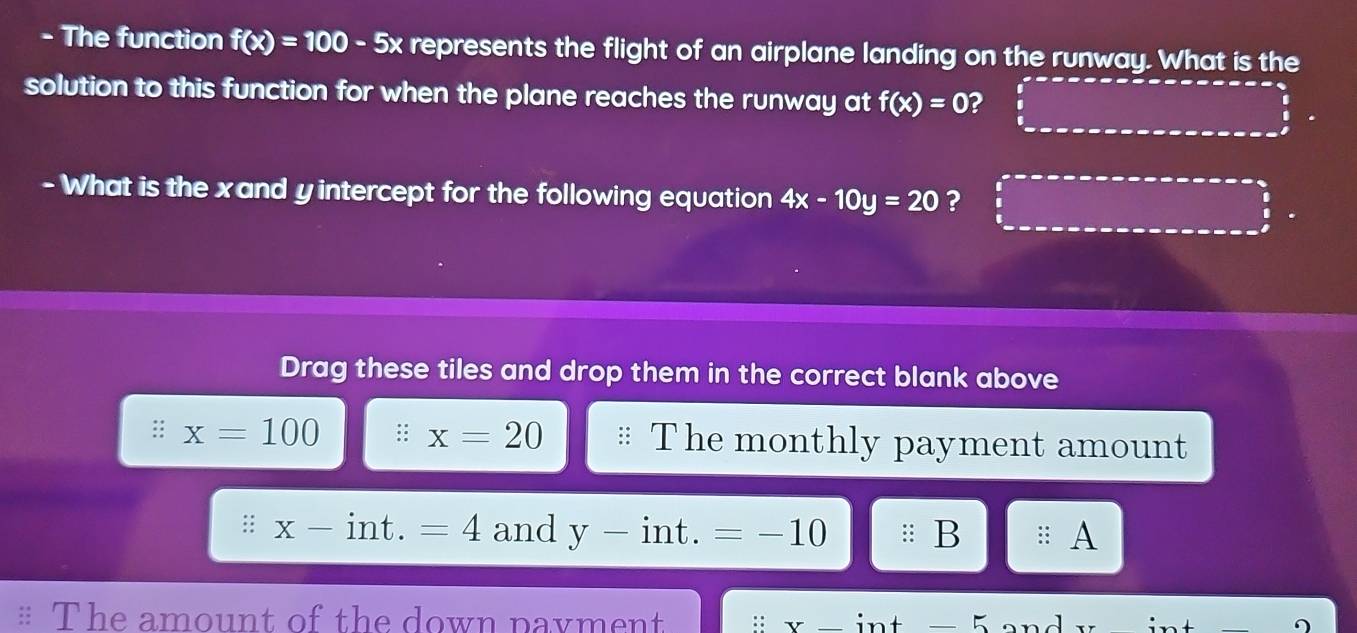 The function f(x)=100-5x represents the flight of an airplane landing on the runway. What is the
solution to this function for when the plane reaches the runway at f(x)=0 ?
- What is the xand yintercept for the following equation 4x-10y=20 ?
Drag these tiles and drop them in the correct blank above
:: x=100 : x=20 The monthly payment amount
:; x-int.=4 and y-int. =-10 B :: A
The amount of the down pavment Y- int -5 an a