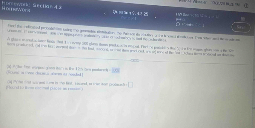 Washae Wheeler 10/21/24 10-25 PM 
Homewor K: Section 4.3 Question 9, 4.3.25 HW Seare: 66.67 %8 of 12 
Homework Parl 2 of 4 points 
a 
Paints: 0 of 1 Save 
Find the indicated probabilities using the geometric distribution, the Poisson distribution, or the binomial distribution. Then determine if the events are 
unusual. If convenient, use the appropriate probability table or technology to find the probabilities. 
A glass manufacturer finds that 1 in every 200 glass items produced is warped. Find the probability that (a) the first warped glass item is the 12th
item produced, (b) the first warped item is the first, second, or third item produced, and (c) none of the first 10 glass items produced are defective 
(a) P(the first warped glass item is the 12th item produced) =005
(Round to three decimal places as needed.) 
(b) P(the first warped item is the first, second, or third item produced) =□
(Round to three decimal places as needed.)