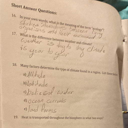 Short Answer Questions:
16. In your own words, what is the meaning of the term "ecology"?
23
17. What is the difference between weather and climate?
18. Many factors determine the type of climate found in a region. List these facton
a)
b)
c)
d)
e)
19. Heat is transported throughout the biosphere in what two ways?