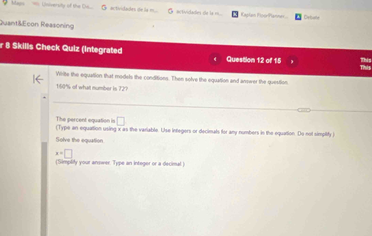 baps University of the De... G actividades de la m actividades de la m.. Kaplan FloorPlanner... Debate 
Quant&Econ Reasoning 
r 8 Skills Check Quiz (Integrated 
This 
< Question 12 of 15 , This 
Write the equation that models the conditions. Then solve the equation and answer the question.
160% of what number is 72? 
_ 
The percent equation is □ 
(Type an equation using x as the variable. Use integers or decimals for any numbers in the equation. Do not simplify ) 
Solve the equation
x=□
(Simplify your answer. Type an integer or a decimal.)